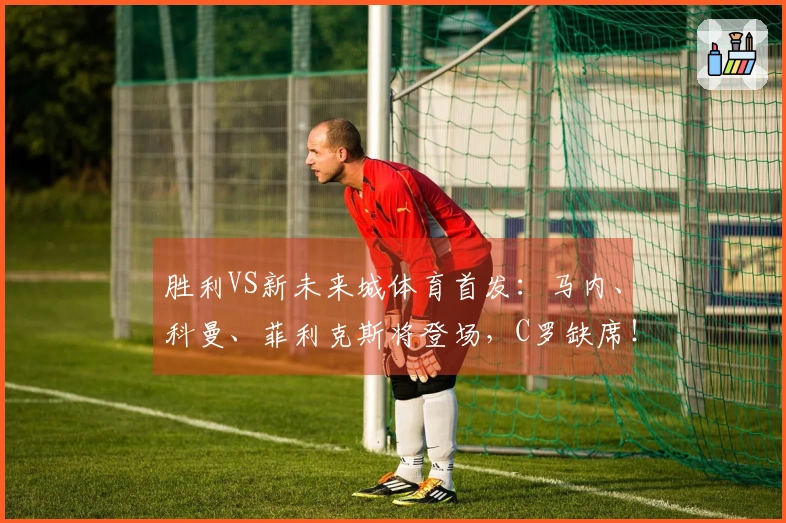 胜利VS新未来城体育首发：马内、科曼、菲利克斯将登场，C罗缺席！