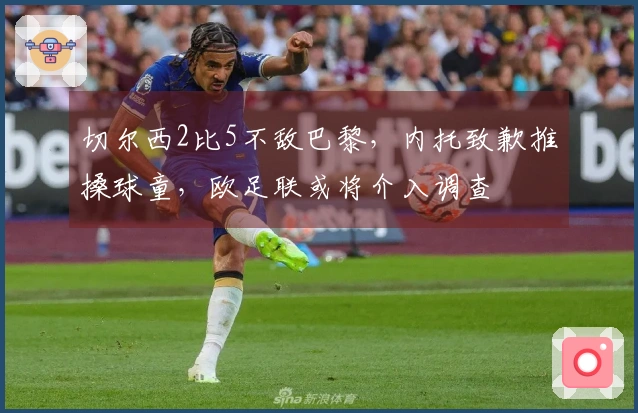 切尔西2比5不敌巴黎，内托致歉推搡球童，欧足联或将介入调查