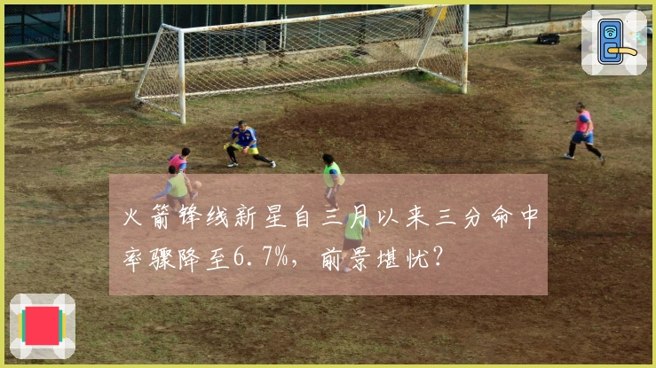 火箭锋线新星自三月以来三分命中率骤降至6.7%，前景堪忧？