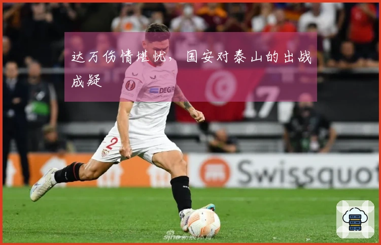 达万伤情堪忧，国安对泰山的出战成疑