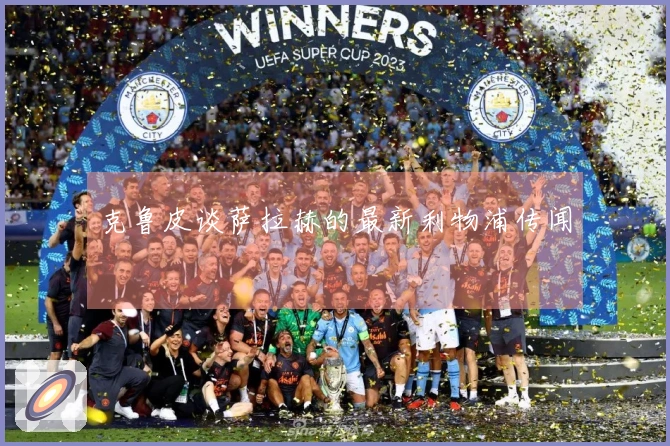 克鲁皮谈萨拉赫的最新利物浦传闻