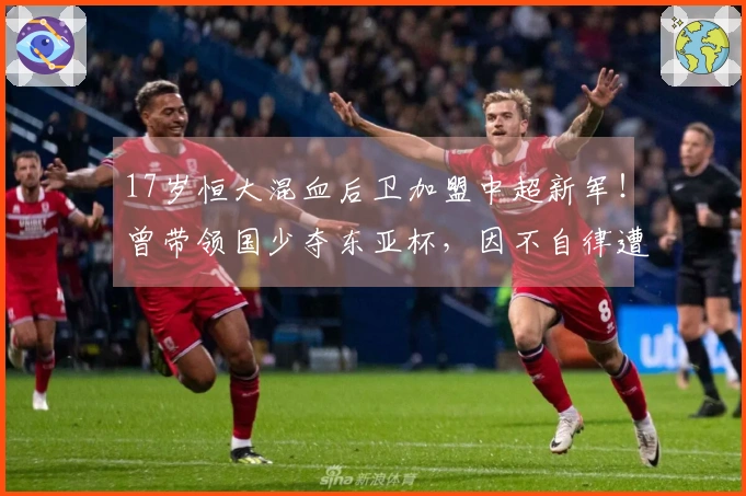 17岁恒大混血后卫加盟中超新军！曾带领国少夺东亚杯，因不自律遭除名