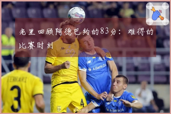 老里回顾阿德巴约的83分：难得的比赛时刻