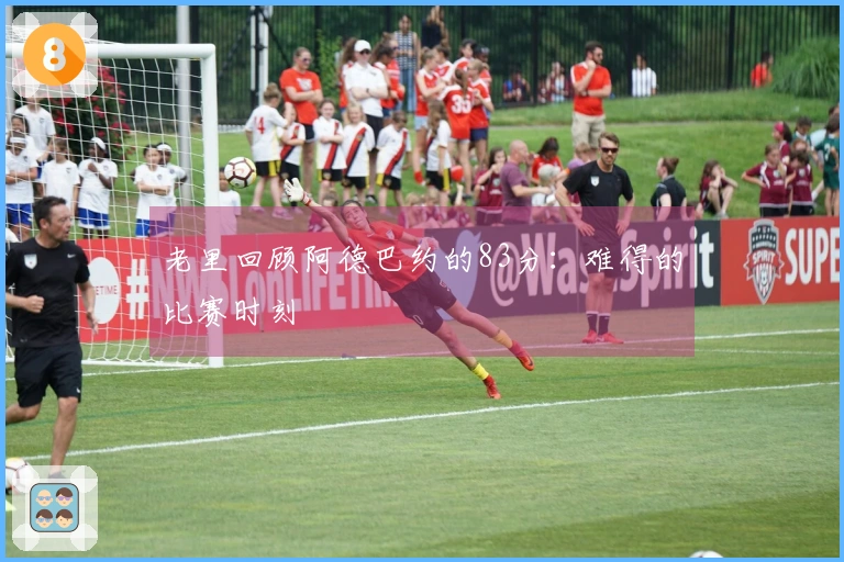 老里回顾阿德巴约的83分：难得的比赛时刻