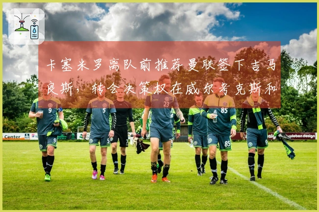 卡塞米罗离队前推荐曼联签下吉马良斯，转会决策权在威尔考克斯和维维尔手中