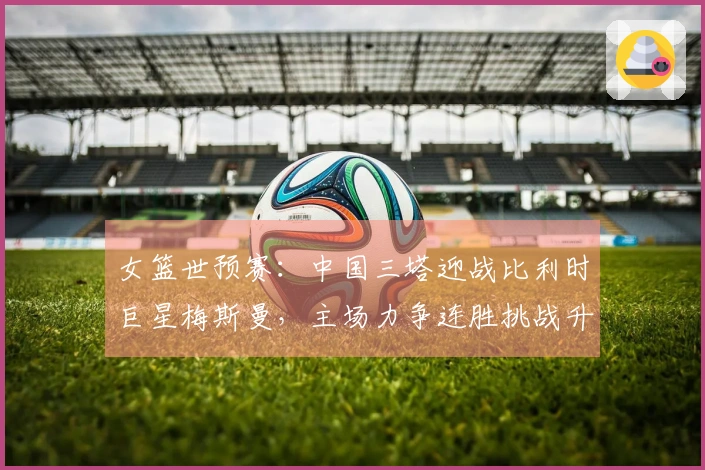 女篮世预赛：中国三塔迎战比利时巨星梅斯曼，主场力争连胜挑战升级