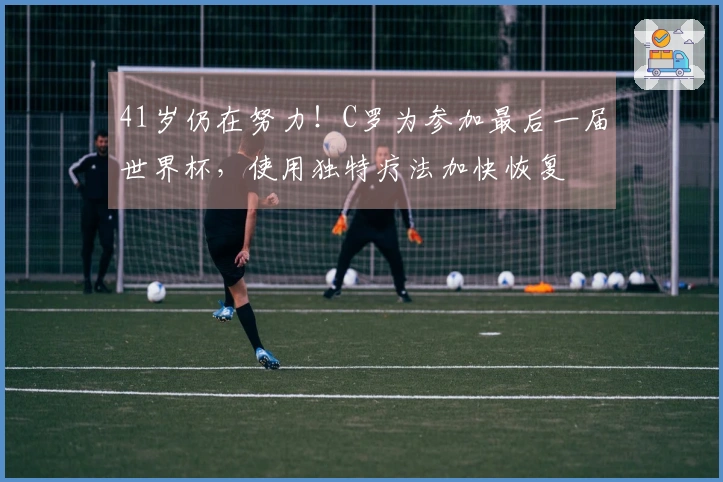 41岁仍在努力！C罗为参加最后一届世界杯，使用独特疗法加快恢复