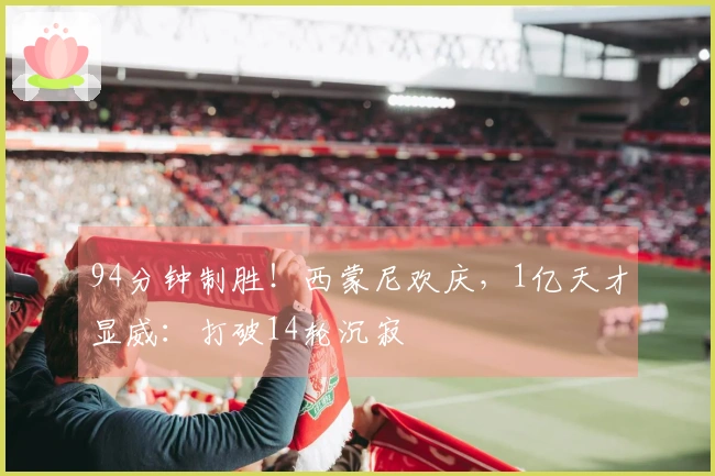 94分钟制胜！西蒙尼欢庆，1亿天才显威：打破14轮沉寂