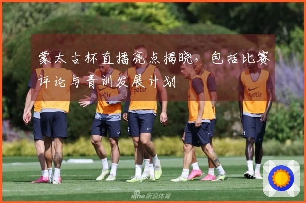蒙太古杯直播亮点揭晓，包括比赛评论与青训发展计划
