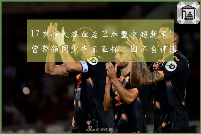 17岁恒大混血后卫加盟中超新军！曾带领国少夺东亚杯，因不自律遭除名