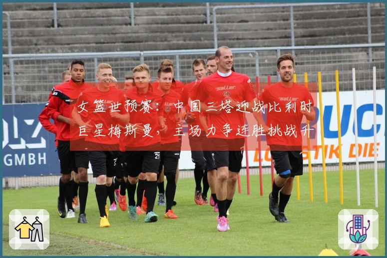 女篮世预赛：中国三塔迎战比利时巨星梅斯曼，主场力争连胜挑战升级
